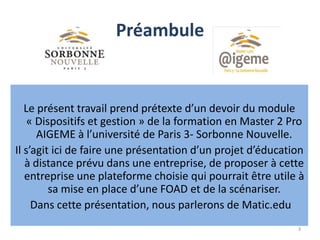 Préambule
3
Le présent travail prend prétexte d’un devoir du module
« Dispositifs et gestion » de la formation en Master 2 Pro
AIGEME à l’université de Paris 3- Sorbonne Nouvelle.
Il s’agit ici de faire une présentation d’un projet d’éducation
à distance prévu dans une entreprise, de proposer à cette
entreprise une plateforme choisie qui pourrait être utile à
sa mise en place d’une FOAD et de la scénariser.
Dans cette présentation, nous parlerons de Matic.edu
 