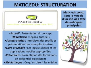 MATIC.EDU: STRUCTURATION
7
Matic.edu conçu
sous le modèle
d’un site web avec
des rubriques
principales
•Accueil : Présentation du concept
•Didacticiels : Leçons, tutoriels
•Success stories : Interviews des profils et
présentations des exemples à suivre
•Libre et Mobile : Les logiciels libres et les
applications mobiles appropriées
•Présentiels : Présentation des formations
en présentiel qui existent
•Médiathèque : Ce qu’en disent les médias
 