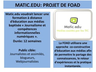 MATIC.EDU: PROJET DE FOAD
La FOAD utilisera une
approche co-constructive
d’éducation aux médias afin
de permettre le partage des
connaissances, le retour
d'expériences et la pratique
instantanée.
8
Matic.edu voudrait lancer une
formation à distance
d’éducation aux médias
baptisée « Journalisme et
compétences
informationnelles
numériques ».
Durée: 12 semaines
Public cible:
Journalistes et assimilés,
blogueurs,
Webjournalistes
 