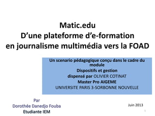 Matic.edu
D’une plateforme d’e-formation
en journalisme multimédia vers la FOAD
Un scenario pédagogique conçu dans le cadre du
module
Dispositifs et gestion
dispensé par OLIVIER COTINAT
Master Pro AIGEME
UNIVERSITE PARIS 3-SORBONNE NOUVELLE
1
Juin 2013
 