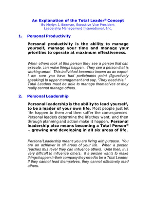 An Explanation of the Total Leader®
Concept
By Merlyn J. Beeman, Executive Vice President
Leadership Management International, Inc.
1. Personal Productivity
Personal productivity is the ability to manage
yourself, manage your time and manage your
priorities to operate at maximum effectiveness.
When others look at this person they see a person that can
execute, can make things happen. They see a person that is
working smart. This individual becomes known as an expert.
I am sure you have had participants point (figuratively
speaking) to upper management and say, “They need this.”
Total Leaders must be able to manage themselves or they
really cannot manage others.
2. Personal Leadership
Personal leadership is the ability to lead yourself,
to be a leader of your own life. Most people just let
life happen to them and then suffer the consequences.
Personal leaders determine the life they want, and then
through planning and action make it happen. Personal
leadership also means becoming a Total Person®
– growing and developing in all six areas of life.
PersonalLeadership means you are living with purpose. You
are an achiever in all areas of your life. When a person
reaches this level they can influence others. Until then, it is
very difficult to influence others. If a person wants to make
things happen intheircompany they need to be a Total Leader.
If they cannot lead themselves, they cannot effectively lead
others.
 