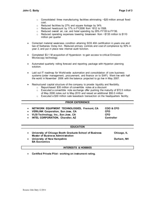 John C. Batty Page 3 of 3
Resume John Batty 12/2016
o Consolidated three manufacturing facilities eliminating ~$20 million annual fixed
cost.
o Reduced facilities by 27% and square footage by 34%
o Reduced headcount by 17% in FY2006 from 1812 to 1508.
o Reduced overall air, car, and hotel spending by 29% FY’05 to FY’06.
o Reduced operating expenses lowering breakeven from ~$135 million to $110
million per quarter
 Corrected material weakness condition attaining SOX 404 certification in years one and
two of Sarbanes Oxley Act. Reduced primary controls and cost of compliance by 50% in
year 2, and put in place new internal audit function.
 Completed $3.1 M acquisition of Hypervision to gain access to critical Emission
Microscopy technology.
 Automated quarterly rolling forecast and reporting package with Hyperion planning
solution.
 Laid out IT roadmap for World-wide automation and consolidation of core business
systems (order management, procurement, and finance on to SAP). Went live with half
the world in November 2006 with the balance projected to go live in May 2007.
 Restructured capital structure of the company to provide liquidity and flexibility.
o Repurchased $35 million of convertible notes at a discount
o Executed a convertible note exchange offer pushing the maturity of $72.5 million
of May 2008 notes out to May 2010 and raised an additional $50.0 million
o Executed a $30 million sale leaseback transaction on the headquarters facility.
PRIOR EXPERIENCE
 NETWORK EQUIPMENT TECHNOLOGIES, Fremont, CA COO & CFO
 VERILINK Corporation, San Jose, CA CFO
 VLSI Technology, Inc., San Jose, CA CFO
 INTEL CORPORATION, Chandler, AZ Controller
EDUCATION
 University of Chicago Booth Graduate School of Business Chicago, IL
Master of Business Administration
 University of New Hampshire Durham, NH
BA Economics
INTERESTS & HOBBIES
 Certified Private Pilot - working on instrument rating.
 
