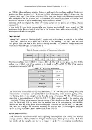 International Journal of Materials and Mechanics Engineering, Vol. 2, No. 1
gas (MIG) welding, diffusion welding, (both spot and seam) electron beam welding, friction stir
welding and laser welding[5,10]. Before the welding of titanium and alloys, it is necessary to
clean the oxide layer of the surface, and the welding zone must be prevented from making contact
with atmospheric air. In titanium built constructions, the material properties, weldability and
mechanical behavior of the different welding methods must be evident.
Kahraman et al. investigated the effect of welding current on the plasma arc welding of pure
titanium[10].
In this study, 2.5 mm thick commercially pure titanium sheets (Cp-Ti) were welded by TIG
welding methods. The mechanical properties of the titanium sheets which were welded by GTA
welding methods were investigated.
Experimental
1000x450x2.5 mm sized Titanium Grade 2 sheet which is the referred to material in the studies
250x450x2.5 mm sized piece, which are to be used in GTA welding 125x450x2.5 mm, and sized
two pieces were cut with a wire erosion cutting machine. The chemical compositionof the
titanium sheet (Grade-2) is shown in Table 1.
Table 1. chemical composition of Titanium used in the study.
Element Fe C N O H Ti
0.15 0.02 0.02 0.13 0.02 Bal.
The titanium plates were welded by using a ERTi-2 filler rod as one pass, but the double
surface was welded with GTA welding as is stated in AWS A5.16-70. The GTA welding
parameters are shown in Table 2.
Table 2. GTA welding parameters
Polarization) DC (+)
Voltage 220 V
Current 80 A
Filler rod ERTi-2
Shielding gas Argon
All tensile tests were carried out by using Shimadzu AG-IS (100 kN) tensile testing device and
extensometer. Experiments were conducted at room temperature and 1 mm/min pulling speed.
The bending tests of the samples were done by using a Shimadzu AG- IS 100 kN device,
according to support distances of BS EN ISO 5173. The bending speed of the machine was
1 mm/min. Vickers micro-hardness measurements of the samples are done by using 300 gf
force for 10 seconds 500 µm pause from the welding zone to the main material. Microscophic
studies are done by using Nikon stereo microscope. Samples are sanded with 220, 400, 600,
800, 1000 and 1200 grid SiC abrasives. Then they are polished with 3µ diamond paste. They are
etched by using 50 ml H2O, 40 ml HNO3 ve 10 ml HF solution.
Results and discussion
Each tensile test was repeated three times depending on the type of each sample, and then the
average value was taken as the tensile strength. The tensile test data is given in Table 3 & 4. The
test results of the samples are shown in Figure 1 & 2. The comperative microhardness
 