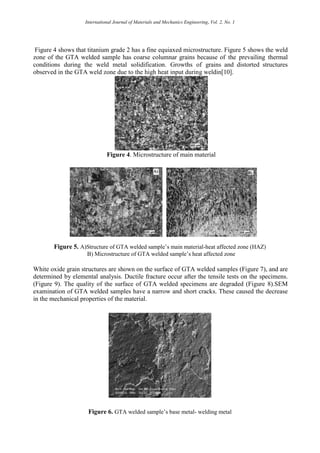 International Journal of Materials and Mechanics Engineering, Vol. 2, No. 1
Figure 4 shows that titanium grade 2 has a fine equiaxed microstructure. Figure 5 shows the weld
zone of the GTA welded sample has coarse columnar grains because of the prevailing thermal
conditions during the weld metal solidification. Growths of grains and distorted structures
observed in the GTA weld zone due to the high heat input during weldin[10].
Figure 4. Microstructure of main material
Figure 5. A)Structure of GTA welded sample’s main material-heat affected zone (HAZ)
B) Microstructure of GTA welded sample’s heat affected zone
White oxide grain structures are shown on the surface of GTA welded samples (Figure 7), and are
determined by elemental analysis. Ductile fracture occur after the tensile tests on the specimens.
(Figure 9). The quality of the surface of GTA welded specimens are degraded (Figure 8).SEM
examination of GTA welded samples have a narrow and short cracks. These caused the decrease
in the mechanical properties of the material.
Figure 6. GTA welded sample’s base metal- welding metal
 