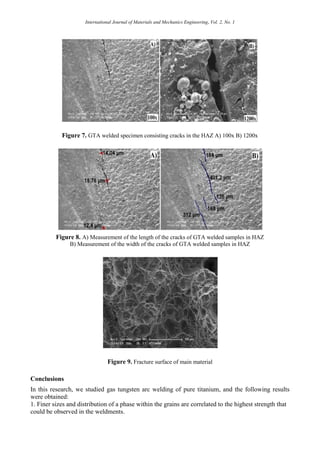 International Journal of Materials and Mechanics Engineering, Vol. 2, No. 1
Figure 7. GTA welded specimen consisting cracks in the HAZ A) 100x B) 1200x
Figure 8. A) Measurement of the length of the cracks of GTA welded samples in HAZ
B) Measurement of the width of the cracks of GTA welded samples in HAZ
Figure 9. Fracture surface of main material
Conclusions
In this research, we studied gas tungsten arc welding of pure titanium, and the following results
were obtained:
1. Finer sizes and distribution of a phase within the grains are correlated to the highest strength that
could be observed in the weldments.
 