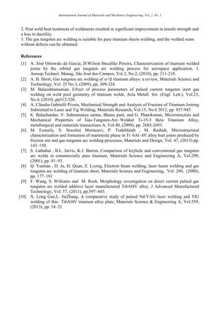 International Journal of Materials and Mechanics Engineering, Vol. 2, No. 1
2. Post weld heat treatment of weldments resulted in significant improvement in tensile strength and
a loss in ductility.
3. The gas tungsten arc welding is suitable for pure titanium sheets welding, and the welded seam
without defects can be obtained.
References
[1] A. José Orlowski de Garcia, D.Wilson Bocallão Pereira, Characterization of titanium welded
joints by the orbital gas tungsten arc welding process for aerospace application, J.
Aerosp.Technol. Manag, São José dos Campos, Vol.2, No.2, (2010), pp. 211-218.
[2] A. B. Short, Gas tungsten arc welding of + titanium alloys: a review, Materials Science and
Technology, Vol. 25 No.3, (2009), pp. 309-324.
[3] M. Balasubramanian, E®ect of process parameters of pulsed current tungsten inert gas
welding on weld pool geometry of titanium welds, Acta Metall. Sin .(Engl. Lett.), Vol.23,
No.4, (2010) ,pp312-320.
[4] A. Cláudia Gabrielli Piveta, Mechanical Strength and Analysis of Fracture of Titanium Joining
Submitted to Laser and Tig Welding, Materials Research, Vol.15, No.6 2012, pp. 937-943.
[5] K. Balachandar, V. Subramanya sarma, Bhanu pant, and G. Phanikumar, Microstructure and
Mechanical Properties of Gas-Tungsten-Arc–Welded Ti-15-3 Beta Titanium Alloy,
metallurgical and materials transactions A, Vol.40, (2009), pp. 2685-2693.
[6] M. Esmaily, S. Nooshin Mortazavi, P. Todehfalah , M. Rashidi, Microstructural
characterization and formation of martensite phase in Ti–6Al–4V alloy butt joints produced by
friction stir and gas tungsten arc welding processes, Materials and Design, Vol. 47, (2013) pp.
143–150.
[7] S. Lathabai , B.L. Jarvis, K.J. Barton, Comparison of keyhole and conventional gas tungsten
arc welds in commercially pure titanium, Materials Science and Engineering A, Vol.299,
(2001), pp. 81–93.
[8] Q. Yunlian , D. Ju, H. Quan, Z. Liying, Electron beam welding, laser beam welding and gas
tungsten arc welding of titanium sheet, Materials Science and Engineering, Vol. 280, (2000),
pp. 177–181
[9] F. Wang, S. Williams and M. Rush, Morphology investigation on direct current pulsed gas
tungsten arc welded additive layer manufactured Ti6Al4V alloy, J Advanced Manufactured
Technology, Vol. 57, (2011), pp.597–603.
[10] X. Long Gao,L. JieZhang, A comparative study of pulsed Nd:YAG laser welding and TIG
welding of thin Ti6Al4V titanium alloy plate, Materials Science & Engineering A, Vol.559,
(2013), pp. 14–21
 