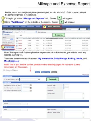 Screen B
Mileage and Expense Report
Before, when you completed you expense report, you did it in MSE. From now on, you will
be completing these in Relationals.
To begin, go to the “Mileage and Expense” tab. Screen will appear:
Go to “Add Record” on the left side of the screen. Screen will appear:
1
2
1
2
Note: Since you have not completed an expense report in Relationals, you will not have any
records showing yet.
There are five sections to this screen: My Information, Daily Mileage, Parking, Meals, and
Misc Expenses.
Note: This is just a blank screen; please see the following pages for how to fill out the
information on this screen.
A
Screen A
B
1
 