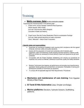 Training
Metito overseas ,Qatar as site construction engineer
Supervising the mechanical team in the following sites :
1. Project name: Al Khor Sewage Treatment Plant Expansion
Planet capacity: 5000 m3/day
End user: Infra-structure affairs (Ashghal)
Consultant: Khateb and Alalamy.
2. Project name: Ras Abo Fontas Desalination Plant-re mineralization Package
End user: Qatar general electricity and water corporation
Client: Mitsubishi – Hitachi Zosen Corporation.
» Specific duties and responsibilities:
• Supervises all mechanical installation work ensuring strict compliance with the agreed
timescale, technical, safety and quality standards.
• Assists with the preparation of overall work schedules, bill of materials, plant
inspections, plant commissioning, trouble shooting and final handover, Follows up with
MCD and vendors as necessary to ensure delivery of plant and equipment as per work
schedules.
• Co-operates with the Project Engineer establishing and carrying out procedures for
inspection and control of materials, adherence to technical, quality and safety standards.
• Monitors Technicians time keeping, job performance and provides input toperformance
appraisals; Assists guides and counsels them as necessary; Participates in training and
development activities of Technicians as necessary.
• To comply with all applicable legal and HSE Requirements / Procedures.
Mechanics and maintenance of cars training: From Egyptian
Ministry of Man Power.
El Tarek El Nile Automotive (Jeep, Chrysler and Dodge).
Marina platforms: Elevators, hydraulic Scissors, Scaffolding,
platforms.
 