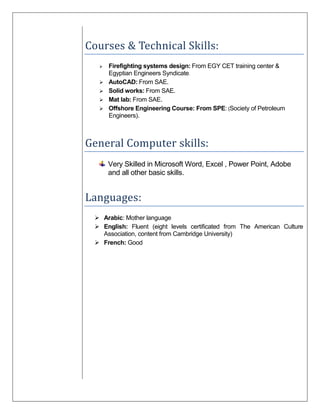 Courses & Technical Skills:
 Firefighting systems design: From EGY CET training center &
Egyptian Engineers Syndicate.
 AutoCAD: From SAE.
 Solid works: From SAE.
 Mat lab: From SAE.
 Offshore Engineering Course: From SPE: (Society of Petroleum
Engineers).
General Computer skills:
Very Skilled in Microsoft Word, Excel , Power Point, Adobe
and all other basic skills.
Languages:
 Arabic: Mother language
 English: Fluent (eight levels certificated from The American Culture
Association, content from Cambridge University)
 French: Good
 