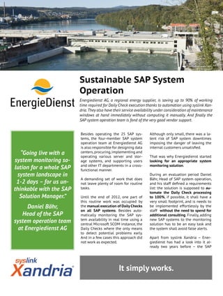It simply works.
“Going live with a
system monitoring so-
lution for a whole SAP
system landscape in
1-2 days – for us un-
thinkable with the SAP
Solution Manager.”
Daniel Bähr,
Head of the SAP
system operation team
at Energiedienst AG
Although only small, there was a la-
tent risk of SAP system downtimes
imposing the danger of leaving the
internal customers unsatisfied.
That was why Energiedienst started
looking for an appropriate system
monitoring solution.
During an evaluation period Daniel
Bähr, Head of SAP system operation,
and his staff defined a requirements
list: the solution is supposed to au-
tomate the Daily Check processing
to 100%, if possible, it shall have a
very small footprint, and is needs to
be implemented effortlessly by the
staff without the need to spend for
additional consulting. Finally, adding
new SAP systems to the monitoring
solution has to be an easy task and
the system shall avoid false alerts.
Apart from syslink Xandria – Ener-
giedienst has had a look into it al-
ready two years before – the SAP
Besides operating the 25 SAP sys-
tems, the four-member SAP system
operation team at Energiedienst AG
is also responsible for designing data
centers, procuring, implementing and
operating various server and stor-
age systems, and supporting users
and other IT departments in a cross-
functional manner.
A demanding set of work that does
not leave plenty of room for routine
tasks.
Until the end of 2012, one part of
this routine work was occupied by
the manual execution of Daily Checks
on all SAP systems. Besides auto-
matically monitoring the SAP sys-
tem availability in real time using a
central Microsoft SCOM instance, the
Daily Checks where the only means
to detect potential problems early.
And in a few cases this approach did
not work as expected.
Sustainable SAP System
Operation
Energiedienst AG, a regional energy supplier, is saving up to 90% of working
time required for Daily Check execution thanks to automation using syslink Xan-
dria. They also have their service availability under consideration of maintenance
windows at hand immediately without computing it manually. And finally the
SAP system operation team is fond of the very good vendor support.
Rheinfelden hydropower plant
Image source: Energiedienst
 