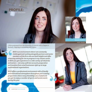 show your true colours07 show your true colours07
BDO is an environment where I am constantly
challenged and working alongside partners and senior
members of the firm who are both helpful and offer
a learning setting for me to progress in my chosen career.
In BDO you get experience in a wide variety of industries
and sectors – not only audit but accounts preparation
and taxation from small businesses right up to large
multinational organisations.
BDO offers a professional environment with a friendly
and motivational atmosphere throughout your training
programme where many friendships are created and
you get to enjoy a number of sports and social events
during the year.
Gillian graduated from the University of Limerick with a Degree in
Business, Majoring in Accounting and Finance
“
“
audit trainee
gillian murphy
PROFILE:
OUR RECENT GRADUATES
 