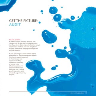 show your true colours 08
risk and advisory
In an ever-changing economic landscape, new
risks are never far away. We help organisations to
identify, understand and respond to these increasingly
complex risks, which can arise from many factors
including globalisation, changing technologies and
evolving regulation.
As well as enabling our clients to meet all their
governance, risk and compliance needs, we also
help them to respond proactively
to those risks and seize
opportunities. Many
people enjoy the variety
of working across
different industries and
portfolios, where clients
may range from a leading
aircraft leasing firm to one
of Ireland’s largest maternity
hospitals.
GET THE PICTURE:
AUDIT
 