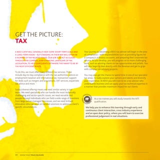 show your true colours09
GET THE PICTURE:
TAX
a bdo client will generally have some short-term goals and
a long-termvision – but standing in their way will often be
a number of tax-related issues. Our job is to act as guides
through the complex, ever-changing landscape of tax
legislation, to help our clients get where they want to be by
the most efficient route.
To do this, we must offer many different tax services. These
include day-to-day compliance with the tax authorities, advice on
employment taxation and international tax, transaction support
for deals such as mergers and acquisitions, VAT services, expatriate
tax advice and more.
Such a diverse offering means we need similar variety in our
team. We need specialists who can handle the most technically
challenging and sector-specific issues, we need versatile and
people-focused individuals who can field a wide range of questions
from large owner-managed businesses, and we need brilliant
innovators who can work on tailored solutions to address a client’s
specific circumstances.
Your journey to becoming a BDO tax adviser will begin in the area
of compliance – with responsibilities such as providing figures for
a company’s statutory accounts, and preparing their corporate tax
returns. As you develop, you will progress on to more challenging
work, such as advising clients on tax opportunities and pitfalls. You
will also begin to deal directly with the Revenue and get to grips
with complex tax advisory projects.
You may also get the chance to spend time in one of our specialist
tax areas, to really explore your options and talents and diversify
your experience. At BDO you will train to be a tax advisor who
understands business and can apply your tax technical expertise in
a manner that provides maximum impact for our clients.
As a tax trainee you will study towards the AITI
qualification.
We help you to enhance this learning through early and
continuous client interaction, cross industry experience
and an open door policy, where you will learn to exercise
professional judgement in real situations.
p
rofessi
onalq
ualifica
tions•
 