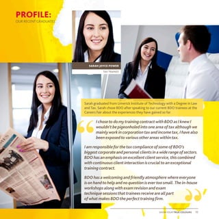 Sarah graduated from Limerick Institute of Technology with a Degree in Law
and Tax. Sarah chose BDO after speaking to our current BDO trainees at the
Careers Fair about the experiences they have gained so far.
IchosetodomytrainingcontractwithBDOasIknewI
wouldn’tbepigeonholedintooneareaoftaxalthoughwe
mainlyworkincorporationtaxandincometax,Ihavealso
beenexposedtovariousotherareaswithintax.
IamresponsibleforthetaxcomplianceofsomeofBDO’s
biggestcorporateandpersonalclientsinawiderangeofsectors.
BDOhasanemphasisonexcellentclientservice,thiscombined
withcontinuousclientinteractioniscrucialtoanexceptional
trainingcontract.
BDOhasawelcomingandfriendlyatmospherewhereeveryone
isonhandtohelpandnoquestionisevertoosmall.Thein-house
workshopsalongwithexamrevisionandexam
techniquesessionsthattraineesreceiveareallpart
ofwhatmakesBDOtheperfecttrainingfirm.
“
“show your true colours 10
tax trainee
sarah joyce power
PROFILE:
OUR RECENT GRADUATES
 