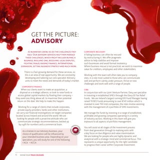 11 show your true colours
GET THE PICTURE:
ADVISORY
as businesses grow, so do the challenges they
face. Our advisory services help them manage
these challenges, which might include buying a
business, rescuing one, resolving legal disputes,
fighting fraud, raising finance, international
expansion, setting business strategy and much more.
There is a fast-growing demand for these services, so
this is an area of real opportunity. We are constantly
developing and tailoring our core specialist Advisory
units to meet the needs and demands of today’s market.
corporate finance
When our clients want to make an acquisition, a
disposal or a strategic alliance, or look to raise funds or
access global capital markets by floating their company –
they want one thing above all: to maximise their potential
return on the deal. We help to make this happen.
Working for a range of clients that include corporates,
private equity providers, banks and other institutions,
we carry out financial investigations on target companies
located across Ireland and around the world. We are
looking for people with a proactive attitude who can
communicate strategic recommendations, backed up
by a gift for numbers and a commercial brain.
As a trainee in our Advisory business, your
choice of qualification will be influenced by
your intended business area. Depending on your
specialism, you will study for one of the following:
• ACA • ACCA
p
rofessi
onalq
ualifica
tions•
corporate recovery
A failing business can often be rescued
by restructuring it. We offer pragmatic
advice to help stabilise and improve
such businesses and avoid formal insolvency.
Where business rescue is not practical, we work to maximise
value for creditors, employees and other stakeholders.
Working with this team will often take you to company
sites, in a role most suited to those who can communicate
well and perform calmly under pressure, thrive on new
challenges and work well with a range of people.
ciba
In conjunction with our Joint Venture Partner, Davy we specialise
in investing in established SME’s through the Davy EII Tax Relief
Funds. We are Ireland’s largest running EIIS Fund Manager having
raised 19 BES Funds amounting to over €141 million which is
invested in over 150 Irish companies; the roles involve assisting
with the management of a portfolio of SME investments.
We manage the funds by investing in a range of established,
profitable and growing companies operating in a variety
of industry sectors. Working in this team will give you
exposure to all aspects of portfolio management.
You will assist at all stages of the investment process
from deal generation through to realising exits with
a key focus on due diligence and value maximisation.
We are looking for people who are highly dynamic and
analytical with a strategic mind and commercial focus. This
represents a unique opportunity for the right candidate
to progress their career within Corporate Investment.
 