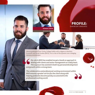 show your true colours 12
PROFILE:
OUR RECENT GRADUATES
Warren graduated from Trinity College Dublin with a degree in Business,
Economic and Social Studies (BESS). He is a fan of the dynamic ever-changing
Advisory environment.
My role in BDO has enabled meget a handson approach in
dealingwith clients and senior managementon adaily basis.
This exposure has assisted in both my personaldevelopment
andgrowthwithin a strongteam.
The collaborative and professionalworking environmentwithin
BDO ensures agreater service for the client alongwith
helpinggraduates becomequickly accustomedtothe
professionalworkingworld.
“
“
warren larkin
advisory trainee
 