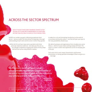 At BDO our number one goal is delivering exceptional client
service – and we couldn’t do that without first gaining a thorough
understanding of each client and the sector in which they operate.
Within the firm we have many sector specialists who know
particular industries inside-out – but when you first join us,
you will get to experience working with clients of every shape
and size from across many different markets.
one of the best things about working for bdo is that
you will get to deal with a wider range of clients and
sectors than you might in some of the other big firms.
ACROSS THE SECTOR SPECTRUM
It makes for a rich and stimulating introduction to the world of
accountancy and business advice – one that will open your eyes to
the many possibilities ahead of you.
We advise businesses and organisations from virtually every sector
there is – which of course means working closely with them. The
result is a career in which new experiences can be an everyday part
of the job.
Each sector has its own unique characteristics and business
environment, so having specialist knowledge of these can give us a
vital edge.
“ “
Working in the various different industry
sectors provides mewith lotsofopportunities at
the end of my training contract, whether I decide to
stay within practice or move into industry.
dawn martin
Audit Trainee
show your true colours13
 