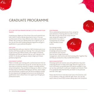 15 show your true colours
let us pay for your training and we’ll let you unleash your
talents
In gaining your degree you have shown how much potential you
have. Now it’s time to decide where best to focus it. By now
you’ll be aware of how many different areas make up our business
at BDO. We can help you identify which one is right for you, so
you can join the most suitable graduate programme and gain a
qualification in your preferred discipline.
first steps
Everything starts with your induction. We’ll introduce you to our
business and help you get your bearings. This is also your chance
to get to know your fellow trainees, and so begin to build the
friendships and internal networks that are such a big part of life
at BDO. It’s all about getting you ready to begin your chosen
graduate programme.
ever-present support
Make no mistake; your training with us will be hard work. But we
want you to succeed as much as you do. So from day one you can
draw upon an extensive network of support, including mentors,
seniors and partners. They are there to help you to settle in, to find
the best ways to meet the challenges you will face, and to realise
your full potential. In addition you will also be assigned a buddy
(a more experienced colleague) and access to our professional
qualifications team, whose focus is to support you through your
professional exams.
GRADUATE PROGRAMME
your training
This is conducted by external tutor firms, except for
some elements of training which we offer in-house.
We make sure you have all the study time you
need, along with support and
extra tuition if you want it.
Consequently we maintain
a high standard of exam
success.
Our training includes
not only the specialist
knowledge and practical skills
you’ll need for your business
area, but also a range of personal,
management, client service and client-winning skills. Together they
will help you to become a fully rounded BDO adviser.
which qualification?
Choosing a particular business area and qualification may seem
a daunting decision to make at this stage. We aim to give you as
much information as possible about the options available, so you
can see how well they fit in with your strengths and interests. Most
of our graduates then find that they are drawn to one particular
area that “feels right”.
Please take the time to read about each area in this brochure, and
on our website, to help you make the right choice. You can also
watch videos of recent BDO trainees talking about their disciplines.
 