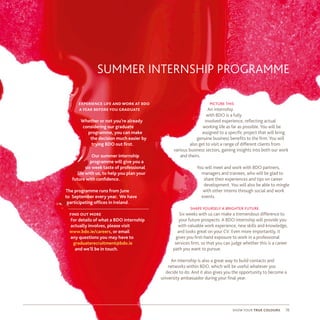 SUMMER INTERNSHIP PROGRAMME
picture this
An internship
with BDO is a fully
involved experience, reflecting actual
working life as far as possible. You will be
assigned to a specific project that will bring
genuine business benefits to the firm. You will
also get to visit a range of different clients from
various business sectors, gaining insights into both our work
and theirs.
You will meet and work with BDO partners,
managers and trainees, who will be glad to
share their experiences and tips on career
development. You will also be able to mingle
with other interns through social and work
events.
shape yourself a brighter future
Six weeks with us can make a tremendous difference to
your future prospects. A BDO internship will provide you
with valuable work experience, new skills and knowledge,
and looks great on your CV. Even more importantly, it
gives you first-hand exposure to work in a professional
services firm, so that you can judge whether this is a career
path you want to pursue.
An internship is also a great way to build contacts and
networks within BDO, which will be useful whatever you
decide to do. And it also gives you the opportunity to become a
university ambassador during your final year.
experience life and work at bdo
a year before you graduate
Whether or not you’re already
considering our graduate
programme, you can make
the decision much easier by
trying BDO out first.
Our summer internship
programme will give you a
six week taste of professional
life with us, to help you plan your
future with confidence.
The programme runs from June
to September every year. We have
participating offices in Ireland.
find out more
For details of what a BDO internship
actually involves, please visit
www.bdo.ie/careers, or email
any questions you may have to
graduaterecruitment@bdo.ie
and we’ll be in touch.
show your true colours 16
 