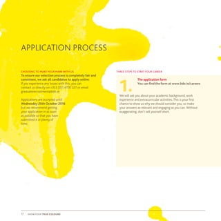 show your true colours17
APPLICATION PROCESS
three steps to start your career
The application form
You can find the form at www.bdo.ie/careers
We will ask you about your academic background, work
experience and extracurricular activities. This is your first
chance to show us why we should consider you, so make
your answers as relevant and engaging as you can. Without
exaggerating, don’t sell yourself short.
1.
choosing to make your mark with us
To ensure our selection process is completely fair and
consistent, we ask all candidates to apply online.
If you experience any issues with this, you can
contact us directly on +353 (0)1 4700 327 or email
graduaterecruitment@bdo.ie
Applications are accepted until
Wednesday 26th October 2016
but we recommend getting
your application in as soon
as possible so that you have
submitted it in plenty of
time.
 