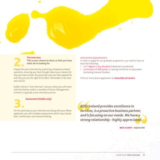 show your true colours 18
The interview
This is your chance to show us that you have
what we’re looking for.
Prepare for your interview by practicing competency based
questions, ensuring you have thought about your reasons for
why you have chosen the particular area you have applied for
and why you are the right fit for BDO. Remember to be clear
and concise.
Dublin will be a “one interview” process where you will meet
with the Partner and/or a member of Senior Management.
Limerick is typically a two interview process.
Assessment (Dublinonly)
On the same day as your interview and along with your fellow
applicants, you will complete assessments which may include
basic mathematics and rational thinking.
application requirements
In order to apply for our graduate programme, you need to have at
least the following:
•	 a 2:1 degree in any discipline (obtained or predicted)
•	 a minimum of 400 points in Leaving Certificate or equivalent
(excluding General Studies)
Find out more about application at www.bdo.ie/careers.
2.
3.
“ “
BDO Ireland provides excellence in
services, is a proactive business partner,
and is focusingonour needs.We have a
strong relationship - highly appreciated.
bdo client : aqualine
 