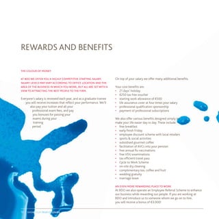 show your true colours19
the colour of money
at bdo we offer you a highly competitive starting salary.
salary levels mayvary according to office location and the
area of the business in which you work, but all are set with a
view to attracting the best people to the firm.
Everyone’s salary is reviewed each year, and as a graduate trainee
you will receive increases that reflect your performance. We’ll
also pay your tuition and all your
professional exam fees, and pay
you bonuses for passing your
exams during your
training
period.
REWARDS AND BENEFITS
On top of your salary we offer many additional benefits.
Your core benefits are:
•	 21 days’ holiday
•	 €250 tax free voucher
•	 starting work allowance of €500
•	 life assurance cover at four times your salary
•	 professional qualification sponsorship
•	 payment of professional subscriptions
We also offer various benefits designed simply to
make your life easier day to day. These include:
•	 free breakfast
•	 early finish Friday
•	 employee discount scheme with local retailers
•	 sports & social activities
•	 subsidised gourmet coffee
•	 facilitation of AVCs into your pension
•	 free annual flu vaccinations
•	 free VDU examinations
•	 tax efficient travel pass
•	 Cycle to Work Scheme
•	 on-site dry cleaning
•	 complimentary tea, coffee and fruit
•	 wedding gratuity
•	 marriage leave
an even more rewarding place to work
At BDO we also operate an Employee Referral Scheme to enhance
our business while rewarding our people. If you are working at
BDO and introduce us to someone whom we go on to hire,
you will receive a bonus of €3,000!
 