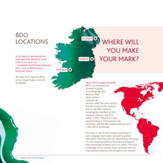 about bdo’s global network
​BDO is an international
network of public
accounting, tax and
advisory firms
which perform
professional
services under the name of BDO.
The fee income of the member
firms in the BDO network,
including the members of their
exclusive alliances, was $7.3
billion in 2015. These firms have
representation in 154 countries and
territories, with 64,000 people working out of
1,400 offices worldwide.
Our story is one of continuously responding to
ever changing client needs: we were founded in
1963 when firms from the UK, Netherlands, Germany,
US and Canada joined forces to share and expand
their knowledge to better serve our clients. The local
knowledge of our member firms combined with the
international expertise and strength of our network
if you want a firm where you
can make real progress, then
ours is the ideal size
– combining nationwide presence
with local expertise and a
personal touch
We have three regional offices
across Ireland Dublin, Limerick
and Belfast.
BDO
LOCATIONS WHERE WILL
YOU MAKE
YOUR MARK?
LIMERICK
DUBLIN
BELFAST
show your true colours21
 