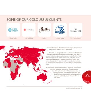 22show your true colours
ensures effective and efficient service delivery to all our clients in
every country in which BDO is represented.
Above all, we recognise that all our clients are different and
that they therefore appreciate a relationship with their service
provider that is more personal than uniform and reflects the kind
of business they are, as well as their culture. Only then can we
create tangible value that’s based on trustworthy insight and
advice. Our objective is to continually improve the service that
we deliver to our clients because we know that our clients expect
more.
We believe that exceptional service is as important to our clients
and their businesses as it is to us. The relationships
that BDO partners build with their clients put us in
a good position to assist them in developing clear
and effective strategies and in delivering the best
outcome for their business, wherever they are in
the world.
SOME OF OUR COLOURFUL CLIENTS
Core Media Irish Red Cross Butlers Leinster Rugby The Merrion Hotel
 