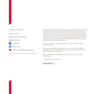 This publication has been carefully prepared, but it has been written in general terms and
should be seen as broad guidance only. The publication cannot be relied upon to cover
specific situations and you should not act, or refrain from acting, upon the information
contained therein without obtaining specific professional advice. Please contact BDO to
discuss these matters in the context of your particular circumstances. BDO, its partners,
employees and agents do not accept or assume any liability or duty of care for any loss
arising from any action taken or not taken by anyone in reliance on the information in
this publication or for any decision based on it.
BDO is authorised by the Institute of Chartered Accountants in Ireland to carry on
investment business.
BDO, a partnership established under Irish Law, is a member of BDO International
Limited, a UK company limited by guarantee, and forms part of the international BDO
network of independent members firms.
BDO is the brand name for the BDO International network and each of the BDO
Member Firms.
© 2014–16 BDO. All rights reserved.
www.bdo.ie
for more information
t: +353 1 4700 327
BDOIreland
e: graduaterecuritment@bdo.ie
www: bdo.ie/careers
@BDOIreland
jobbio.com/ie/bdograduateprogramme

 