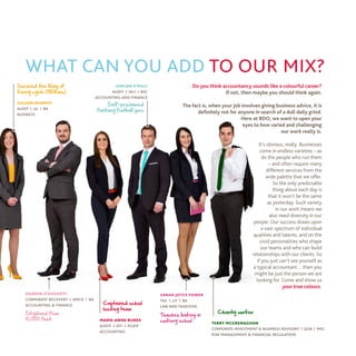 Do you think accountancy sounds like a colourful career?
If not, then maybe you should think again.
The fact is, when your job involves giving business advice, it is
definitely not for anyone in search of a dull daily grind.
Here at BDO, we want to open your
eyes to how varied and challenging
our work really is.
It’s obvious, really. Businesses
come in endless varieties – as
do the people who run them
– and often require many
different services from the
wide palette that we offer.
So the only predictable
thing about each day is
that it won’t be the same
as yesterday. Such variety
in our work means we
also need diversity in our
people. Our success draws upon
a vast spectrum of individual
qualities and talents, and on the
vivid personalities who shape
our teams and who can build
relationships with our clients. So
if you just can’t see yourself as
a typical accountant… then you
might be just the person we are
looking for. Come and show us
yourtrue colours.
what can you add to our mix?
Self-proclaimed
fantasy football guru
Survived the Ring of
Kerry cycle (180kms)
Charity worker
Captained school
hockey team
terry mcgrenaghan
corporate investment & business advisory | qub | msc
risk management & financial regulation
marie-anne burke
audit | dit | pgdip
accounting
Teaches baking in
cookery school
sarah joyce power
tax | lit | ba
law and taxation
lorcan o’daly
audit | nci | bsc
accounting and finance
gillian murphy
audit | ul | ba
business
Skydived from
10,000 feet
darren o’doherty
corporate recovery | amcd | ba
accounting & finance
.
 