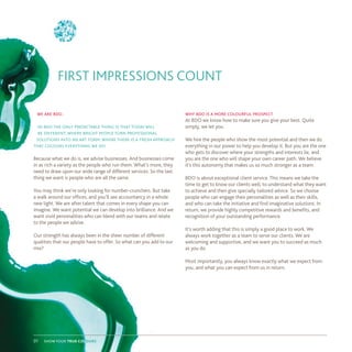 we are bdo.
in bdo the only predictable thing is that today will
be different. where bright people turn professional
solutions into an art form. where there is a fresh approach
that colours everything we do.
Because what we do is, we advise businesses. And businesses come
in as rich a variety as the people who run them. What’s more, they
need to draw upon our wide range of different services. So the last
thing we want is people who are all the same.
You may think we’re only looking for number-crunchers. But take
a walk around our offices, and you’ll see accountancy in a whole
new light. We are after talent that comes in every shape you can
imagine. We want potential we can develop into brilliance. And we
want vivid personalities who can blend with our teams and relate
to the people we advise.
Our strength has always been in the sheer number of different
qualities that our people have to offer. So what can you add to our
mix?
why bdo is a more colourful prospect
At BDO we know how to make sure you give your best. Quite
simply, we let you.
We hire the people who show the most potential and then we do
everything in our power to help you develop it. But you are the one
who gets to discover where your strengths and interests lie, and
you are the one who will shape your own career path. We believe
it’s this autonomy that makes us so much stronger as a team.
BDO is about exceptional client service. This means we take the
time to get to know our clients well, to understand what they want
to achieve and then give specially tailored advice. So we choose
people who can engage their personalities as well as their skills,
and who can take the initiative and find imaginative solutions. In
return, we provide highly competitive rewards and benefits, and
recognition of your outstanding performance.
It’s worth adding that this is simply a good place to work. We
always work together as a team to serve our clients. We are
welcoming and supportive, and we want you to succeed as much
as you do.
Most importantly, you always know exactly what we expect from
you, and what you can expect from us in return.
FIRST IMPRESSIONS COUNT
show your true colours01
 