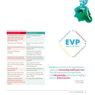 show your true colours 02
our employeevalue proposition
“
“lorcan o’daly
Audit Trainee
you can expect us to: we expect you to:
Provide you with a richness of
opportunity to broaden your
experience, stretch yourself
and take the lead
Deliver exceptional client
service
Value you as an individual Behave in accordance with our
values
Behave in accordance with our
values
Deliver high performance and
quality work
Trust you and give you
flexibility
Empower your colleagues,
share your knowledge and
work effectively in a team
Support you in your personal
and professional development
Develop a sound knowledge
of business and a commercial
approach
Listen to your views, involve
you and communicate openly
with you
Play a significant role in
growing client relationships
and winning work
Be accessible and
approachable
Contribute ideas and listen to
the views of others
Agree clear expectations and
give you honest, timely and
constructive feedback
Have a positive attitude and
be willing to put in extra effort
when needed
Align your reward to your
performance, and give you
personal recognition when you
do well
Aim high, learn and develop
My advice is to look at the organisational
values and ensure they match your own.
This will help you find an organisation
and role you enjoy and is a great starting
point for future success.
 