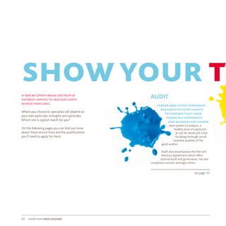 show your true colours03
at bdo we offer a broad spectrum of
different services to help our clients
achieve their goals.
Where you choose to specialise will depend on
your own particular strengths and aptitudes.
Which one is a good match for you?
On the following pages you can find out more
about these service lines and the qualifications
you’ll need to apply for them.
showyour tr
AUDIT
larger and listed companies
require statutory audits
to confirm that their
financial statements
and business are sound.
Keen powers of analysis, a
healthy level of scepticism,
an eye for detail and a flair
for being thorough are all
essential qualities of the
good auditor.
Audit also encompasses the Risk and
Advisory department which offers
internal audit and governance, risk and
compliance services amongst others.
see page: 05
 