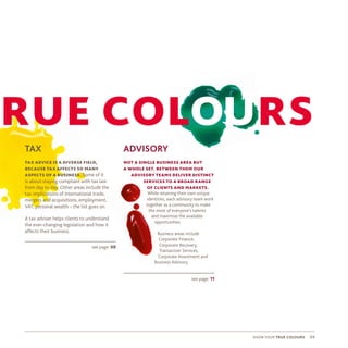 show your true colours 0404
ADVISORY
not a single business area but
a whole set. between them our
advisory teams deliver distinct
services to a broad range
of clients and markets.
While retaining their own unique
identities, each advisory team work
together as a community to make
the most of everyone’s talents
and maximise the available
opportunities.
Business areas include
Corporate Finance,
Corporate Recovery,
Transaction Services,
Corporate Investment and
Business Advisory.
see page: 09
TAX
tax advice is a diverse field,
because tax affects so many
aspects of a business. Some of it
is about staying compliant with tax law
from day to day. Other areas include the
tax implications of international trade,
mergers and acquisitions, employment,
VAT, personal wealth – the list goes on.
A tax adviser helps clients to understand
the ever-changing legislation and how it
affects their business.
rue colours
see page: 11
 