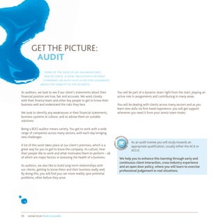 GET THE PICTURE:
AUDIT
think of the audit as an organisation’s
health check. a legal obligation for many
companies, an audit also givesvital assurance
about theviability of the business.
As auditors, we look to see if our client’s statements about their
financial position are true, fair and accurate. We work closely
with their finance team and other key people to get to know their
business well and understand the risks they face.
We look to identify any weaknesses in their financial statements,
business systems or culture, and so advise them on suitable
solutions.
Being a BDO auditor means variety. You get to work with a wide
range of companies across many sectors, with each day bringing
new challenges.
A lot of this work takes place at our client’s premises, which is a
great way for you to get to know the company, its culture, how
their people like to work and what motivates them to perform – all
of which are major factors in assessing the health of a business.
As auditors, we also like to build long-term relationships with
our clients, getting to know them and their business really well.
By doing this, you will find you can more readily spot potential
problems, often before they arise.
You will be part of a dynamic team right from the start, playing an
active role in assignments and contributing in many areas.
You will be dealing with clients across many sectors and as you
learn new skills via first-hand experience, you will get support
whenever you need it from your senior team mates.
As an audit trainee you will study towards an
appropriate qualification, usually either the ACA or
ACCA.
We help you to enhance this learning through early and
continuous client interaction, cross industry experience
and an open door policy, where you will learn to exercise
professional judgement in real situations.
p
rofessi
onalq
ualifica
tions•
show your true colours05
 