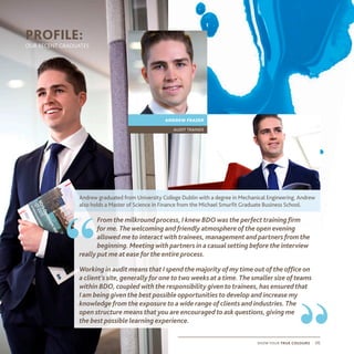 show your true colours 06
PROFILE:
OUR RECENT GRADUATES
Andrew graduated from University College Dublin with a degree in Mechanical Engineering. Andrew
also holds a Master of Science in Finance from the Michael Smurfit Graduate Business School.
andrew frazer
audit trainee
From the milkround process, I knew BDO was the perfect training firm
for me. The welcoming and friendly atmosphere of the open evening
allowed me to interact with trainees, management and partners from the
beginning. Meeting with partners in a casual setting before the interview
really put me at ease for the entire process.
Working in audit means that I spend the majority of my time out of the office on
a client’s site, generally for one to two weeks at a time. The smaller size of teams
within BDO, coupled with the responsibility given to trainees, has ensured that
I am being given the best possible opportunities to develop and increase my
knowledge from the exposure to a wide range of clients and industries. The
open structure means that you are encouraged to ask questions, giving me
the best possible learning experience.
“
“
 