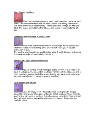 Two of Hearts Necklace 
What can possibly express the sweet magic when two hearts find each 
other? This delicate necklace has two heart charms, one resting on the other 
with each able to move independently. Hearts, chain and findings are 14k gold 
filled. This makes a delightful gift for all ages and comes in an embellished gift 
box. 
Connected Hearts Bracelet in Sterling Silver 
What could be sweeter than hearts connecting? Hearts connect and 
intertwine on this delicate sterling silver bracelet that wraps you in a subtle 
expression of love. 
This sterling silver bracelet is available in two sizes, 7 and 7.5 inches, and comes 
in a purple embellished box ready for gift giving. 
Spread Love- Heart and Peace Necklace: 
If you’re sending mixed messages, peace and love is a good place to 
start. A vintage hammered, golden heart rests harmoniously beside peace and a 
heart containing a peace symbol on a gold plated chain. What could better than 
tranquility and affection in a small box ready for gifting? 
Love Pendant and Baubles 
Love- it’s all you need. This pretty brass charm playfully dangles 
alongside a champagne glass pearl and purple lusted bead and always reminds 
you that love can come at any time. From the serious romantic to those who feel 
that love is just a game, this necklace is sure to turn heads. Arrives in a box 
ready for gifting. 
 