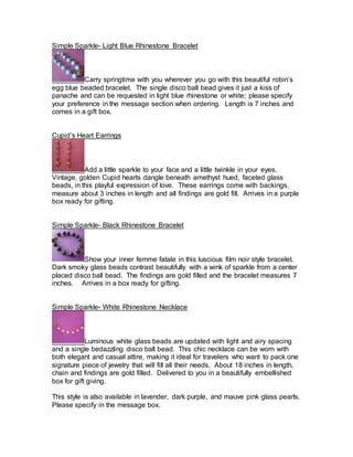 Simple Sparkle- Light Blue Rhinestone Bracelet 
Carry springtime with you wherever you go with this beautiful robin’s 
egg blue beaded bracelet. The single disco ball bead gives it just a kiss of 
panache and can be requested in light blue rhinestone or white; please specify 
your preference in the message section when ordering. Length is 7 inches and 
comes in a gift box. 
Cupid’s Heart Earrings 
Add a little sparkle to your face and a little twinkle in your eyes. 
Vintage, golden Cupid hearts dangle beneath amethyst hued, faceted glass 
beads, in this playful expression of love. These earrings come with backings, 
measure about 3 inches in length and all findings are gold fill. Arrives in a purple 
box ready for gifting. 
Simple Sparkle- Black Rhinestone Bracelet 
Show your inner femme fatale in this luscious film noir style bracelet. 
Dark smoky glass beads contrast beautifully with a wink of sparkle from a center 
placed disco ball bead. The findings are gold filled and the bracelet measures 7 
inches. Arrives in a box ready for gifting. 
Simple Sparkle- White Rhinestone Necklace 
Luminous white glass beads are updated with light and airy spacing 
and a single bedazzling disco ball bead. This chic necklace can be worn with 
both elegant and casual attire, making it ideal for travelers who want to pack one 
signature piece of jewelry that will fill all their needs. About 18 inches in length, 
chain and findings are gold filled. Delivered to you in a beautifully embellished 
box for gift giving. 
This style is also available in lavender, dark purple, and mauve pink glass pearls. 
Please specify in the message box. 
 