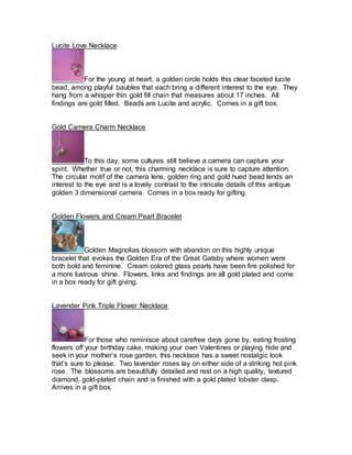 Lucite Love Necklace 
For the young at heart, a golden circle holds this clear faceted lucite 
bead, among playful baubles that each bring a different interest to the eye. They 
hang from a whisper thin gold fill chain that measures about 17 inches. All 
findings are gold filled. Beads are Lucite and acrylic. Comes in a gift box. 
Gold Camera Charm Necklace 
To this day, some cultures still believe a camera can capture your 
spirit. Whether true or not, this charming necklace is sure to capture attention. 
The circular motif of the camera lens, golden ring and gold hued bead lends an 
interest to the eye and is a lovely contrast to the intricate details of this antique 
golden 3 dimensional camera. Comes in a box ready for gifting. 
Golden Flowers and Cream Pearl Bracelet 
Golden Magnolias blossom with abandon on this highly unique 
bracelet that evokes the Golden Era of the Great Gatsby where women were 
both bold and feminine. Cream colored glass pearls have been fire polished for 
a more lustrous shine. Flowers, links and findings are all gold plated and come 
in a box ready for gift giving. 
Lavender Pink Triple Flower Necklace 
For those who reminisce about carefree days gone by, eating frosting 
flowers off your birthday cake, making your own Valentines or playing hide and 
seek in your mother’s rose garden, this necklace has a sweet nostalgic look 
that’s sure to please. Two lavender roses lay on either side of a striking hot pink 
rose. The blossoms are beautifully detailed and rest on a high quality, textured 
diamond, gold-plated chain and is finished with a gold plated lobster clasp. 
Arrives in a gift box. 
 
