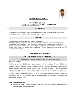 CURRICULUM VITAE
VIKAS KUMAR JANGIR
jangidshame@yahoo.com; Cell No - 08302345056
JOB OBJECTIVE
To work for an organization which provides opportunity and congenial work environment
where I can utilize my skills and knowledge to the best.
SYNOPSIS
Cost-conscious and analytical with history of success.
Optimizing quality and production processes in fast-paced manufacturing environments
Increases productivity quality and profitability through keen data analysis and process
design, significantly improve operation and provide efficient resolution for production issues,
identify opportunities for honing safety standards, excel at completing project accurately, on
time and within budget.
Professional work experience
J K TYRE & INDUSTRIES LTD, KANKROLI (RAJ.)
Designation: Industrial Engineer (Feb. 12th
, 2013 to present)
Company profile:
JK Organization, the 21,000-crore conglomerate with a workforce of over 40,000, has
business interests across the globe, spanning over 90 countries. JK tyres is the undisputed
market leader in Truck/Bus Radials in India, with 138 selling locations, 4,000 strong dealer
network served by seven plants in India and three plants in JK Tornel, Mexico. With state-
of-the-art modern production facilities in all 10 plants, total production capacity is over 20
million tires p.a. JK tyres Kankroli, has an annual turn over of more than 2800 crores and
employee strength of 2100.
Major Accomplishments
 Conducting time, motion, therbligs, method study for process improvement in
different areas wherever needed
 