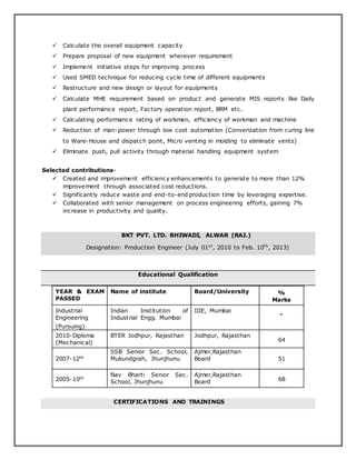  Calculate the overall equipment capacity
 Prepare proposal of new equipment wherever requirement
 Implement initiative steps for improving process
 Used SMED technique for reducing cycle time of different equipments
 Restructure and new design or layout for equipments
 Calculate MHE requirement based on product and generate MIS reports like Daily
plant performance report, Factory operation report, BRM etc.
 Calculating performance rating of workmen, efficiency of workman and machine
 Reduction of man-power through low cost automation (Converization from curing line
to Ware-House and dispatch point, Micro venting in molding to eliminate vents)
 Eliminate push, pull activity through material handling equipment system
Selected contributions-
 Created and improvement efficiency enhancements to generate to more than 12%
improvement through associated cost reductions.
 Significantly reduce waste and end-to-end production time by leveraging expertise.
 Collaborated with senior management on process engineering efforts, gaining 7%
increase in productivity and quality.
BKT PVT. LTD. BHIWADI, ALWAR (RAJ.)
Designation: Production Engineer (July 01st
, 2010 to Feb. 10th
, 2013)
Educational Qualification
YEAR & EXAM
PASSED
Name of institute Board/University %
Marks
Industrial
Engineering
(Pursuing)
Indian Institution of
Industrial Engg. Mumbai
IIIE, Mumbai
-
2010-Diploma
(Mechanical)
BTER Jodhpur, Rajasthan Jodhpur, Rajasthan
64
2007-12th
SSB Senior Sec. School,
Mukundgrah, Jhunjhunu
Ajmer,Rajasthan
Board 51
2005-10th
Nav Bharti Senior Sec.
School, Jhunjhunu
Ajmer,Rajasthan
Board 68
CERTIFICATIONS AND TRAININGS
 