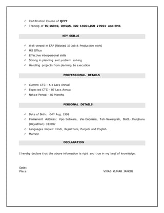  Certification Course of QCFI
 Training of TS-16949, OHSAS, ISO-14001,ISO-27001 and EMS
KEY SKILLS
 Well versed in SAP (Related IE Job & Production work)
 MS Office
 Effective interpersonal skills
 Strong in planning and problem solving
 Handling projects from planning to execution
PROFESSIONAL DETAILS
 Current CTC - 5.4 Lacs Annual
 Expected CTC - 07 Lacs Annual
 Notice Period - 03 Months
PERSONAL DETAILS
 Date of Birth: 04th Aug. 1991
 Permanent Address: Vpo-Sotwara, Via-Doomara, Teh-Nawalgrah, Distt.-Jhunjhunu
(Rajasthan) 333707
 Languages Known: Hindi, Rajasthani, Punjabi and English.
 Married
DECLARATION
I hereby declare that the above information is right and true in my best of knowledge.
Date:
Place: VIKAS KUMAR JANGIR
 