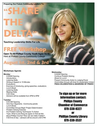 Preparing Our Future Community Leaders To:
“““SHARESHARESHARE
THETHETHE
DELTADELTADELTA”””
Teaching Leadership Skills For Life
FREE WorkshopFREE WorkshopFREE Workshop
Open To All Phillips County Youth Ages 14-18
Held at Phillips County Community College
August 1st, 2nd & 3rdAugust 1st, 2nd & 3rdAugust 1st, 2nd & 3rd
Workshops Agenda
Monday:
9:00AM Opening
Introductions
Listening Skills
Writing a Speech in 10 Minutes
Evaluations
Exercise of introducing, giving speeches, evaluations
Lunch Break
Listening Skills
Meeting Skills
4:00 Close
Advisors will be available from 4PM to 5PM
Tuesday:
9:00 AM Opening
One Hour Segments - Community panels
Lunch Break
Committee Groups Begin Project Determination
Problem Solving Exercise
Put Problem Solving Techniques To Action
Topic: What is one thing we agree on that we like
about Phillips County? How can we make it better?
4:00 End of day – advisors will be around until 5 PM
To sign up or for more
information contact:
Philips County
Chamber of Commerce
870-338-8327
or
Phillips County Library
870-338-3537
Wednesday:
9:00AM Opening
Continue Problem Solving
Break for Lunch
Present Community Action to Judging Panel
(Committee Groups will draw for presentation times)
PIZZA CELEBRATION & AWARDING OF PRIZES
 