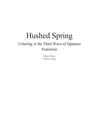  
 
 
 
Hushed Spring 
Ushering in the Third Wave of Japanese 
Feminism 
 
Maria Alfonso 
Vesalius College 
 
 
 
 
 
 
 
 
 
 
 
 
 
 
 
 
 
 
 
 
 