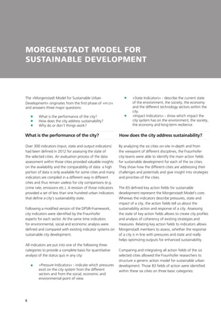 8
MORGENSTADT MODEL FOR
SUSTAINABLE DEVELOPMENT
What is the performance of the city?
The »Morgenstadt Model for Sustainable Urban
Development« originates from the first phase of »m:ci«
and answers three major questions:
	 What is the performance of the city?
	 How does the city address sustainability?
	 Why do or don‘t things work?
Over 300 indicators (input, state and output indicators)
had been defined in 2012 for assessing the state of
the selected cities. An evaluation process of the data
assessment within those cities provided valuable insights
on the availability and the comparability of data: a high
portion of data is only available for some cities and many
indicators are compiled in a different way in different
cities and thus remain useless for city comparisons (e.g.
crime rate, emissions etc.). A revision of those indicators
provided a set of less than one hundred urban indicators
that define a city‘s sustainability state.
Following a modified version of the DPSIR-Framework,
city indicators were identified by the Fraunhofer
experts for each sector. At the same time indicators
for environmental, social and economic analysis were
defined and compared with existing indicator systems on
sustainable city development.
All indicators are put into one of the following three
categories to provide a complete basis for quantitative
analysis of the status quo in any city:
	»Pressure Indicators« - indicate which pressures
exist on the city system from the different
sectors and from the social, economic and
environmental point of view.
	
	»State Indicators« - describe the current state
of the environment, the society, the economy
and the different technology sectors within the
city.
	»Impact Indicators« - show which impact the
city system has on the environment, the society,
the economy and long-term resilience.
How does the city address sustainability?
By analyzing the six cities on-site in-depth and from
the viewpoint of different disciplines, the Fraunhofer
city-teams were able to identify the main action fields
for sustainable development for each of the six cities.
They show how the different cities are addressing their
challenges and potentials and give insight into strategies
and priorities of the cities.
The 83 defined key action fields for sustainable
development represent the Morgenstadt Model‘s core.
Whereas the indicators describe pressures, state and
impact of a city, the action fields tell us about the
sustainability action and response of a city. Assessing
the state of key action fields allows to create city profiles
and analysis of coherency of existing strategies and
measures. Relating key action fields to indicators allows
Morgenstadt members to assess, whether the response
of a city is in line with pressures and state and really
helps optimizing outputs for enhanced sustainability.
Comparing and integrating all action fields of the six
selected cities allowed the Fraunhofer researchers to
structure a generic action model for sustainable urban
development. Those 83 fields of action were identified
within these six cities on three basic categories:
 