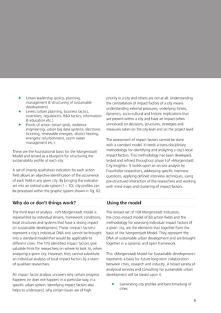 9
	Urban leadership (policy, planning,
management  structuring of sustainable
development).
	Levers (urban planning, business tactics,
incentives, regulations, RD tactics, information
 education etc.).
	Points of action (smart grids, resilience
engineering, urban big data systems, electronic
ticketing, renewable energies, district heating,
energetic refurbishment, storm water
management etc.).
These are the foundational basis for the Morgenstadt
Model and served as a blueprint for structuring the
sustainability profile of each city.
A set of (mainly qualitative) indicators for each action
field allows an objective identification of the occurrence
of each field in any given city. By bringing the indicator-
set into an ordinal scale system (1 – 10), city profiles can
be processed within the graphic system shown in Fig. 02.
Why do or don’t things work?
The third level of analysis raft Morgenstadt model is
represented by individual drivers, framework conditions,
local structures and systems that have a strong impact
on sustainable development. These »impact factors«
represent a city‘s individual DNA and cannot be brought
into a standard model that would be applicable to
different cities. The 170 identified impact factors give
valuable hints for researchers on where to look to, when
analyzing a given city. However, they cannot substitute
an individual analysis of local impact factors by a team
of qualified researchers.
An impact factor analysis uncovers why certain progress
happens (or does not happen) in a particular way in a
specific urban system. Identifying impact factors also
helps to understand, why certain issues are of high
priority in a city and others are not at all. Understanding
the constellation of impact factors of a city means
understanding external pressures, underlying forces,
dynamics, socio-cultural and historic implications that
are present within a city and have an impact (often
unnoticed) on decisions, structures, strategies and
measures taken on the city level and on the project level.
The assessment of impact factors cannot be done
with a standard model. It needs a trans-disciplinary
methodology for identifying and analyzing a city‘s local
impact factors. This methodology has been developed,
tested and refined throughout phase I of »Morgenstadt:
City Insights«. It builds upon an on-site analysis by
Fraunhofer researchers, addressing specific interview
questions, applying defined interview techniques, using
pre-structured interaction of the researchers and working
with mind maps and clustering of impact factors.
Using the model
The revised set of 108 Morgenstadt Indicators,
the cross-impact model of 83 action fields and the
methodology for assessing individual impact factors of
a given city, are the elements that together form the
basis of the Morgenstadt Model. They represent the
DNA of sustainable urban development and are brought
together in a systemic and open framework.
This »Morgenstadt Model for Sustainable development«
represents a basis for future long-term collaboration
between cities, research and industry. A broad variety of
analytical services and consulting for sustainable urban
development will be based upon it:
	Generating city profiles and benchmarking of
cities.
 