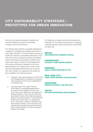 11
CITY SUSTAINABILITY STRATEGIES –
PROTOTYPES FOR URBAN INNOVATION
What are the individual strategies of leading cities
towards fulfilling their goals for sustainability,
innovation and future-proofness?
The »Morgenstadt model for sustainable development«
is applied in a simplified and exemplary way to the six
cities under evaluation. This exercise allows creating city
profiles that show the sustainability performance of the
cities, their action and response towards sustainability
and the local drivers and framework conditions that
impact upon policies, projects and city development.
This overview shall give an impression of the multi-
layered approach for analyzing cities on their action-
oriented sustainability performance and not only on
their static indicators. For application the model has
been simplified in the following aspects:
	Indicators: Only a few indicators out of the final
set of Morgenstadt City Indicators on pressure,
state and impact of the city are highlighted in
an exemplary way.
	Key action fields: The model of 83 key
action fields for sustainable development is
an outcome of the analysis of the six cities.
Thus, these action fields were not assessed via
defined indicators in each city, but rather the
specification of each action field was assessed
by each Fraunhofer city team. The characteristic
profile of key action fields – as represented
here – hence does not claim to represent exact
real-world occurrence, it has to be seen as an
approximation towards existing structures and
serves as demonstrator for future city analysis
based on this model.
The following so created city profiles demonstrate the
three layers of city analysis that represent an integrated
analytical approach towards assessing the sustainability
of a given city:
BERLIN -
THE INNOVATIVE GERMAN CAPITAL
COPENHAGEN -
LIVABILITY AND GREEN GROWTH
FREIBURG -
SMALL GREEN BOTTOM-UP CITY
NEW YORK CITY -
LONG-TERM THINKING FOR RESILIENCE
SINGAPORE -
GREEN EFFICIENCY LAB FOR ASIA
TOKYO -
PPP FOR SUSTAINABLE DEVELOPMENT
 