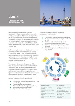 12
BERLIN
THE INNOVATIVE
GERMAN CAPITAL
Berlin struggles for sustainability. In terms of
sustainability indicators the city performs quite well –
mainly as a coincidence of its historic development and
less because of dedicated efforts towards enhancing
sustainability. Emissions are low, since industry is absent.
Car-use is comparably low, since the public transport
system has been improved since the 1920’s and Berlin
citizens share a mobility culture of bicycle use and public
transport use.
Berlin’s strategy towards sustainable development thus
represents a mixture of a clear decision for pushing
ICT-innovation, research and clean technologies for
becoming a »smart city«, and a broad range of bottom-
up initiatives from the citizens, converting Berlin into
a test-bed for alternative concepts of housing, urban
planning, urban gardening, etc.
The national and international importance of Berlin
helps the city attract public investments from federal
and national level, but also private investments for
lighthouse projects – especially in the mobility sector.
Berlin is working towards becoming the German
lighthouse metropolis for e-mobility with several projects
bringing electric vehicles on to the streets of Berlin.
Selection of project-relevant impact factors:
	High national and international importance and
visibility of city.
	Lighthouse projects/ model region.
	 Alternative financing/ using instead of owing.
	 Informal and semi-formal networks.
	 Mobility patterns/ mobility culture.
Selection of key action fields for sustainable
development and innovation:
	 Establishment of sustainability advisory boards.
	Development of visions/goals together with civil
society.
	Creation of administrative structures for
communal sustainability management.
	Creating and maintaining a socially equitable
rent level.
	District management –small-scale use-mix in
local districts.
Incentives
RD
Tactics
Image
Regulation
Inform
ationEducation
BusinessTactics
Energy
ICT
W
ate
r
Transport
Buildings
R
esilie
nce
Engin
eering
O
rg
anization

structu
re
Strategyandplanning
1 2
3
4
5
6
78
9
10
11
12
13
14
15
1617
22
23
24
25
18
19
20
21
52
53
5455
48
49
50
51
45
46
47
41
42
43
44
38
39
40
34
3536
37
26
31
32
33
27
28
29
30
56
57
58
59
60 61 62
63
64
65
66
67
68
69
70
71
73
745776
78
79
80
81
82
83
72
77
UrbanPlanning
HIGH PERFORMANCE
- Low exposure to natural
disasters
- Ecological footprint (4.4 gha/
person)
- Share of green areas (12% of
the city)
- CO2
emissions (5.4 t per capita
/ year)
LOW PERFORMANCE
- Air quality: high N02
emissions
(55 μg/m³)
- GDP/capita (29,455 €/a)
- Few persons per household (1.4)
- High average age of population
(42.9 years)
- public confidence in
government
 