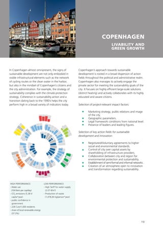 13
COPENHAGEN
LIVABILITY AND
GREEN GROWTH
In Copenhagen almost omnipresent, the signs of
sustainable development are not only embodied in
visible infrastructural elements such as the network
of cycling routes or the clean water in the harbor,
but also in the mindset of Copenhagen’s citizens and
the city administration. For example, the strategy of
sustainability complies with the climate protection
strategy. Coherence in sustainability action and a
transition dating back to the 1990’s helps the city
perform high in a broad variety of indicators today.
Incentives
RD
Tactics
Image
Regulation
Inform
ationEducation
BusinessTactics
Energy
ICT
W
ate
r
Transport
Buildings
R
esilie
nce
Engin
eering
O
rg
anization

structu
re
Strategyandplanning
1 2
3
4
5
6
78
9
10
11
12
13
14
15
1617
22
23
24
25
18
19
20
21
52
53
5455
48
49
50
51
45
46
47
41
42
43
44
38
39
40
34
3536
37
26
31
32
33
27
28
29
30
56
57
58
59
60 61 62
63
64
65
66
67
68
69
70
71
73
745776
78
79
80
81
82
83
72
77
UrbanPlanning
HIGH PERFORMANCE
- Water use
(104 liters per cap/day)
- CO2
emissions (5.38 t/
capita*year)
- public confidence in
government
- 228 Cars/1,000 residents
- share of local renewable energy
(37.3%)
LOW PERFORMANCE
- High Tariff for water supply
(2.07 €/m³)
- Production of waste
(1,478,44 kg/person*year)
Copenhagen’s approach towards sustainable
development is rooted in a broad dispersion of action
fields throughout the political and administrative realm.
Copenhagen also manages to actively engage the
private sector for meeting the sustainability goals of the
city. It focuses on highly efficient large-scale solutions
(district heating) and actively collaborates with its highly
educated and aware citizens.
Selection of project-relevant impact factors:
	Marketing strategy, public relations and image
of the city.
	Geographic parameters.
	 Legal framework conditions from national level.
	 Presence of leaders and leading figures.
Selection of key action fields for sustainable
development and innovation:
	Negotiated/Voluntary agreements to higher
social and environmental standards.
	Control of city over capital assets by
shareholding of infrastructure providers.
	Collaboration between city and region for
environmental protection and sustainability.
	 Establishment of semi-formal and informal networks .
	Creation of an atmosphere open to innovation
and transformation regarding sustainability.
 