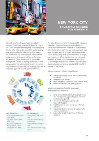 15
NEW YORK CITY
LONG-TERM THINKING
FOR RESILIENCE
Although New York City clearly performs best in
comparison with most other North American cities, it
has a large environmental footprint, when comparing
it to the other cities under evaluation: bad air quality,
large amounts of waste, high demand for energy,
low investments into renewables etc. represent the
background for a comparatively low performance.
But New York City is speeding up its sustainable
development – mainly by making intelligent use of a
highly qualified city administration and by combining
long-term thinking with clear sustainability goals and an
integrated approach towards greater resilience.
The rather low performance on sustainability indicators
is met by a clear commitment to sustainability for
future urban development. The PlaNYC 2030 and the
office for long-term planning and sustainability are two
great examples on how to have a Mega city embrace
sustainability as long-term goal and combine strategies
and measures in different sectors into one integrated
approach. A strong focus on making the best use of
IC-Technologies and ensuring resilience against natural
disasters (Sandy) and terrorist attacks (9/11) help NYC
prepare for the future.
Selection of project-relevant impact factors:
	Marketing strategy, public relations and image
of the city.
	 Geographic parameters.
	 Legal framework conditions from national level.
	 Presence of leaders and leading figures.
Selection of key action fields for sustainable
development and innovation:
	Long-term political stability through planning
and management approaches that exceed a
single election period.
	Alignment of budgetary policy with
sustainability goals.
	Establishment of semi-formal and informal
networks.
	Creation and administration of platforms for
citizen participation.
	Systematic long-term planning of the city
structure.
Incentives
RD
Tactics
Image
Regulation
Inform
ationEducation
BusinessTactics
Energy
ICT
W
ate
r
Transport
Buildings
R
esilie
nce
Engin
eering
O
rg
anization

structu
re
Strategyandplanning
1 2
3
4
5
6
78
9
10
11
12
13
14
15
1617
22
23
24
25
18
19
20
21
52
53
5455
48
49
50
51
45
46
47
41
42
43
44
38
39
40
34
3536
37
26
31
32
33
27
28
29
30
56
57
58
59
60 61 62
63
64
65
66
67
68
69
70
71
73
745776
78
79
80
81
82
83
72
77
UrbanPlanning
HIGH PERFORMANCE
- share of employment tertiary
sector (95%)
- population density (10,506
inhab./km²)
- Persons/household (2.61)
- Average age (35.9 years)
- voter participation (90%)
LOW PERFORMANCE
- green spaces (3.44% of city
area)
- amount of waste (1,602 kg/
person*year)
- ecological footprint (7.2 gha/
cap)
- share of local renewable energy
(0.01%)
 